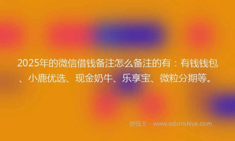 2025年的微信借钱备注怎么备注的有：有钱钱包、小鹿优选、现金奶牛、乐享宝、微粒分期等。