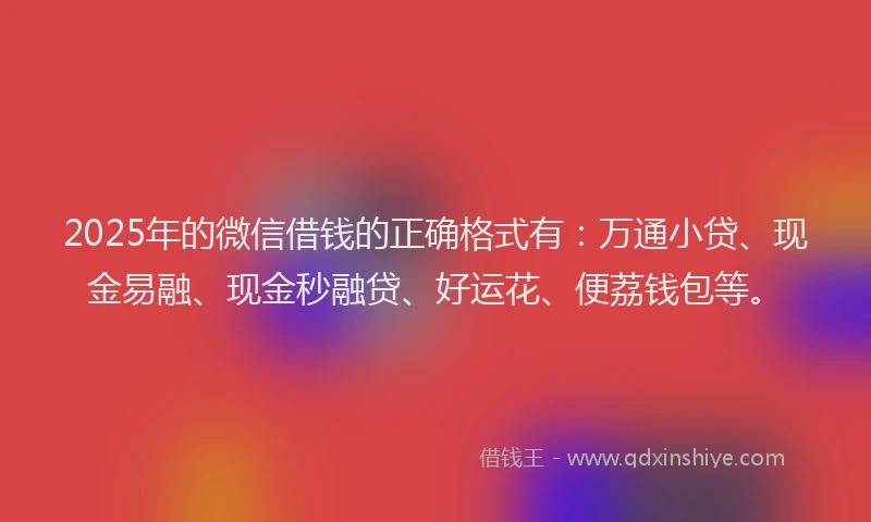 2025年的微信借钱的正确格式有：万通小贷、现金易融、现金秒融贷、好运花、便荔钱包等。