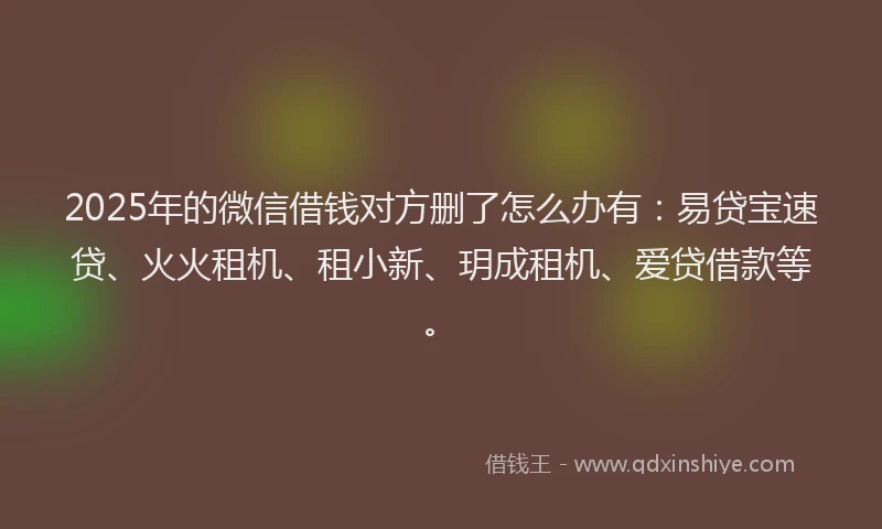 2025年的微信借钱对方删了怎么办有：易贷宝速贷、火火租机、租小新、玥成租机、爱贷借款等。