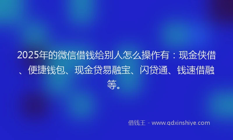 2025年的微信借钱给别人怎么操作有：现金侠借、便捷钱包、现金贷易融宝、闪贷通、钱速借融等。