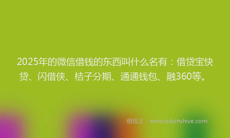 2025年的微信借钱的东西叫什么名有：借贷宝快贷、闪借侠、桔子分期、通通钱包、融360等。