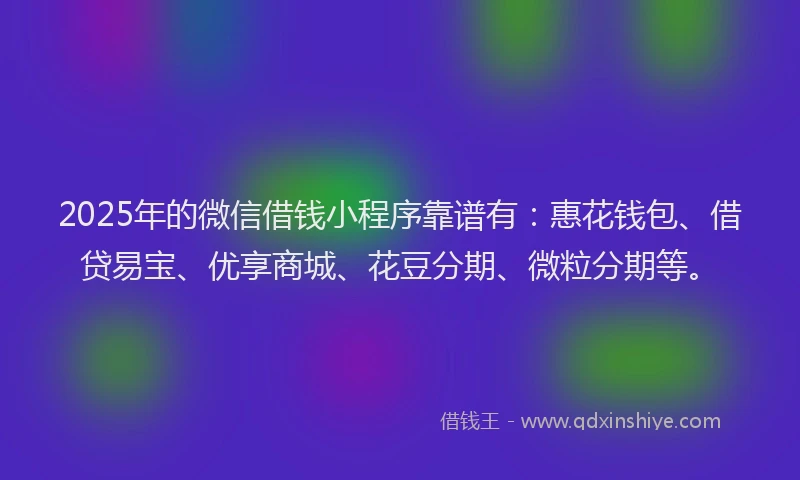 2025年的微信借钱小程序靠谱有：惠花钱包、借贷易宝、优享商城、花豆分期、微粒分期等。