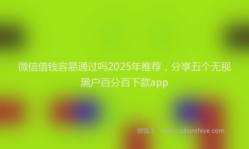 微信借钱容易通过吗2025年推荐，分享五个无视黑户百分百下款app