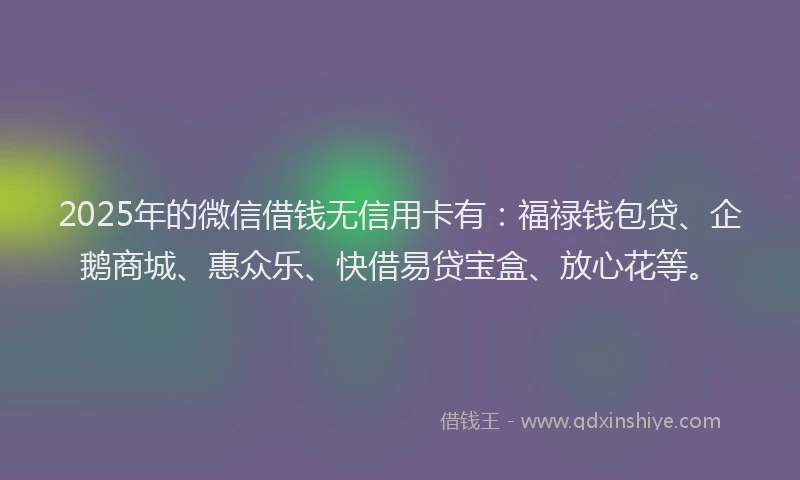 2025年的微信借钱无信用卡有：福禄钱包贷、企鹅商城、惠众乐、快借易贷宝盒、放心花等。