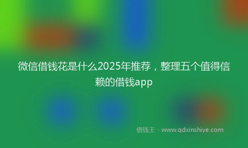 微信借钱花是什么2025年推荐，整理五个值得信赖的借钱app