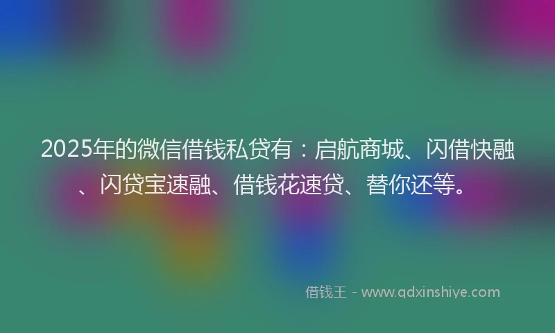 2025年的微信借钱私贷有：启航商城、闪借快融、闪贷宝速融、借钱花速贷、替你还等。