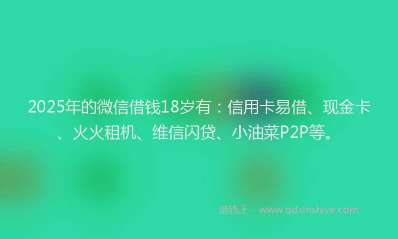 2025年的微信借钱18岁有：信用卡易借、现金卡、火火租机、维信闪贷、小油菜P2P等。