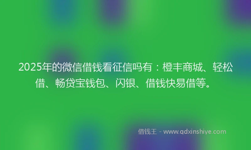 2025年的微信借钱看征信吗有：橙丰商城、轻松借、畅贷宝钱包、闪银、借钱快易借等。