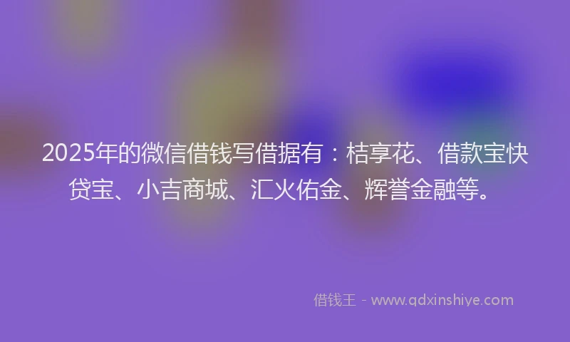 2025年的微信借钱写借据有：桔享花、借款宝快贷宝、小吉商城、汇火佑金、辉誉金融等。