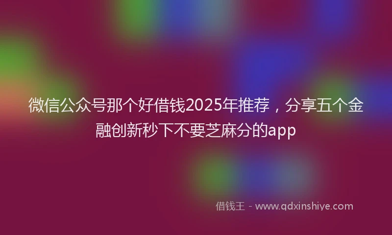 微信公众号那个好借钱2025年推荐，分享五个金融创新秒下不要芝麻分的app