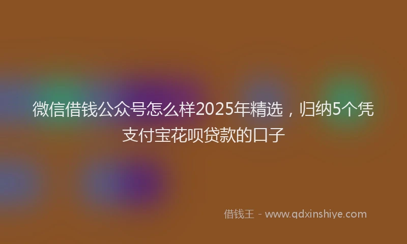 微信借钱公众号怎么样2025年精选，归纳5个凭支付宝花呗贷款的口子
