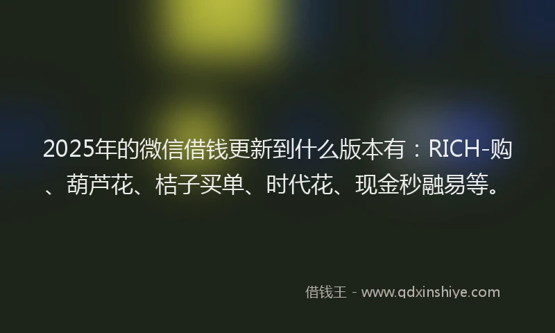 2025年的微信借钱更新到什么版本有：RICH-购、葫芦花、桔子买单、时代花、现金秒融易等。