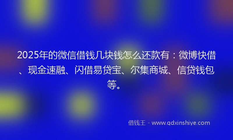 2025年的微信借钱几块钱怎么还款有：微博快借、现金速融、闪借易贷宝、尔集商城、信贷钱包等。