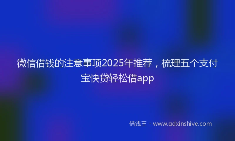 微信借钱的注意事项2025年推荐，梳理五个支付宝快贷轻松借app