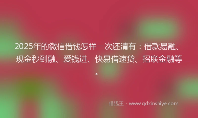 2025年的微信借钱怎样一次还清有：借款易融、现金秒到融、爱钱进、快易借速贷、招联金融等。