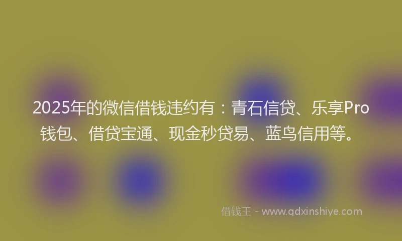 2025年的微信借钱违约有：青石信贷、乐享Pro钱包、借贷宝通、现金秒贷易、蓝鸟信用等。
