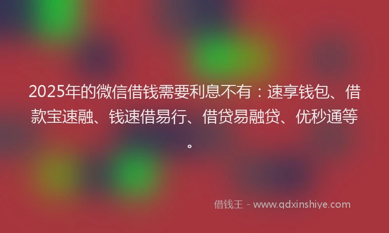 2025年的微信借钱需要利息不有：速享钱包、借款宝速融、钱速借易行、借贷易融贷、优秒通等。