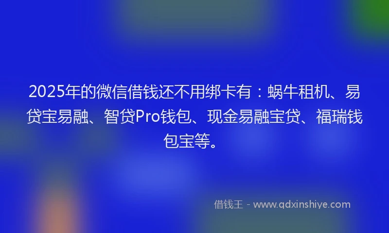 2025年的微信借钱还不用绑卡有：蜗牛租机、易贷宝易融、智贷Pro钱包、现金易融宝贷、福瑞钱包宝等。