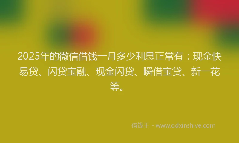 2025年的微信借钱一月多少利息正常有：现金快易贷、闪贷宝融、现金闪贷、瞬借宝贷、新一花等。