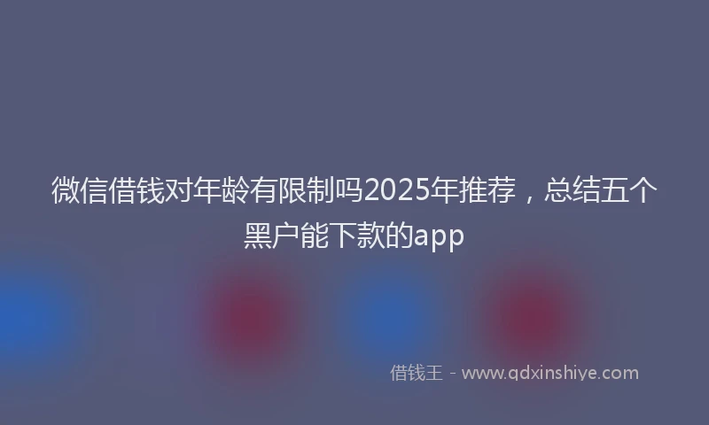 微信借钱对年龄有限制吗2025年推荐，总结五个黑户能下款的app