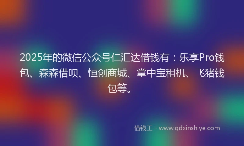 2025年的微信公众号仁汇达借钱有：乐享Pro钱包、森森借呗、恒创商城、掌中宝租机、飞猪钱包等。