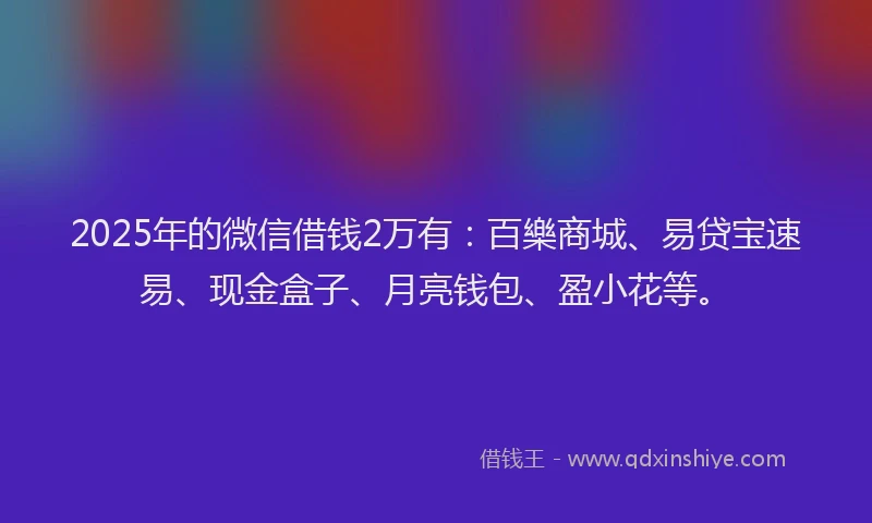 2025年的微信借钱2万有：百樂商城、易贷宝速易、现金盒子、月亮钱包、盈小花等。