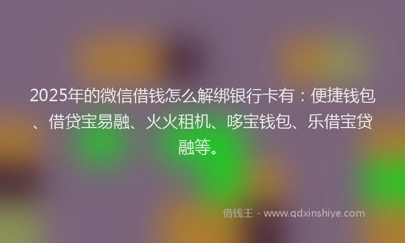 2025年的微信借钱怎么解绑银行卡有：便捷钱包、借贷宝易融、火火租机、哆宝钱包、乐借宝贷融等。