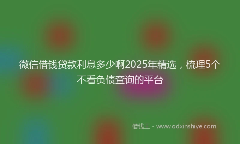 微信借钱贷款利息多少啊2025年精选，梳理5个不看负债查询的平台