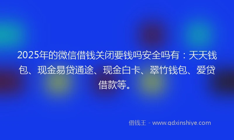 2025年的微信借钱关闭要钱吗安全吗有：天天钱包、现金易贷通途、现金白卡、翠竹钱包、爱贷借款等。
