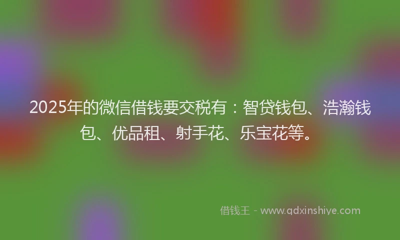 2025年的微信借钱要交税有：智贷钱包、浩瀚钱包、优品租、射手花、乐宝花等。