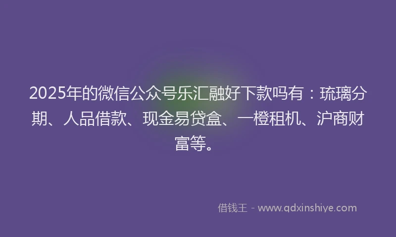 2025年的微信公众号乐汇融好下款吗有：琉璃分期、人品借款、现金易贷盒、一橙租机、沪商财富等。