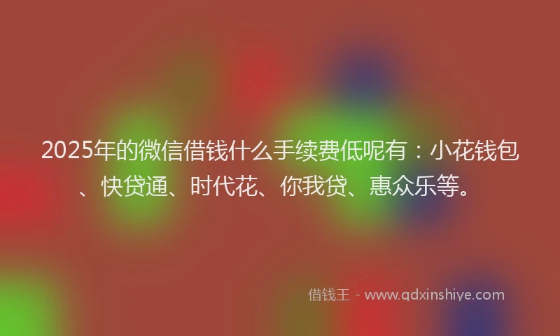 2025年的微信借钱什么手续费低呢有：小花钱包、快贷通、时代花、你我贷、惠众乐等。