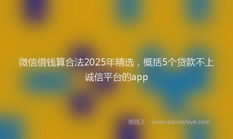 微信借钱算合法2025年精选，概括5个贷款不上诚信平台的app