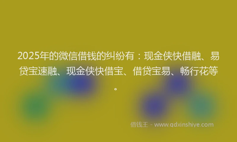 2025年的微信借钱的纠纷有：现金侠快借融、易贷宝速融、现金侠快借宝、借贷宝易、畅行花等。