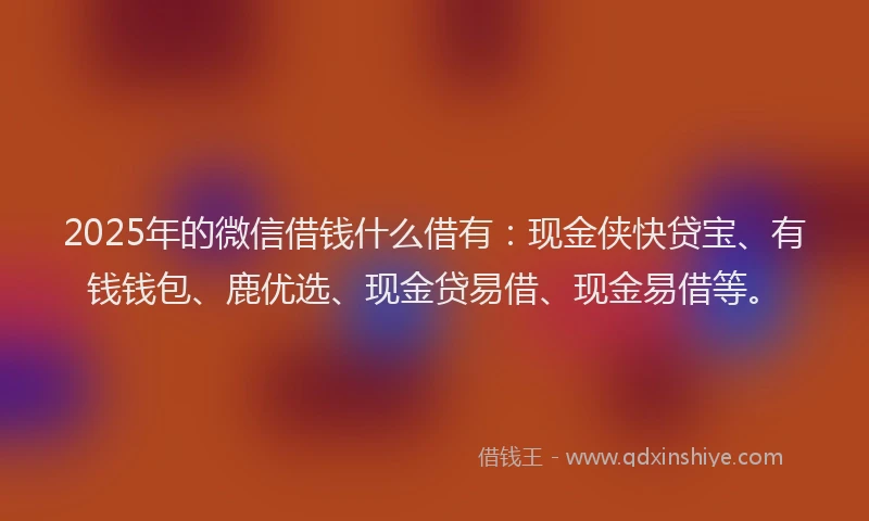 2025年的微信借钱什么借有：现金侠快贷宝、有钱钱包、鹿优选、现金贷易借、现金易借等。