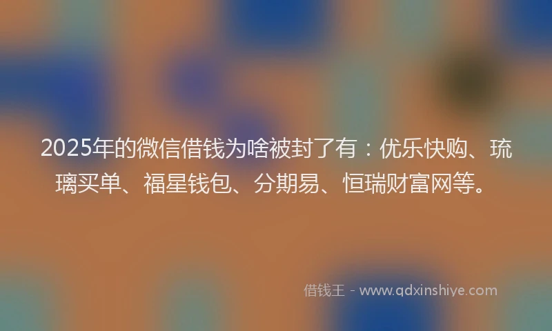 2025年的微信借钱为啥被封了有：优乐快购、琉璃买单、福星钱包、分期易、恒瑞财富网等。