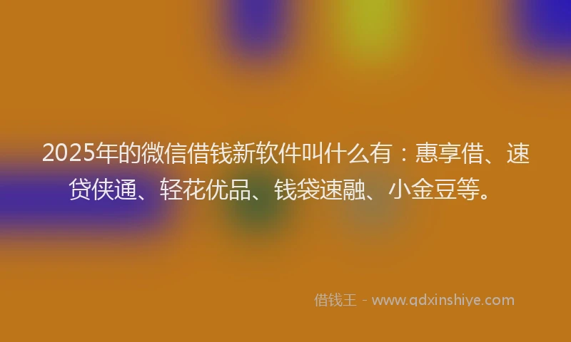 2025年的微信借钱新软件叫什么有：惠享借、速贷侠通、轻花优品、钱袋速融、小金豆等。