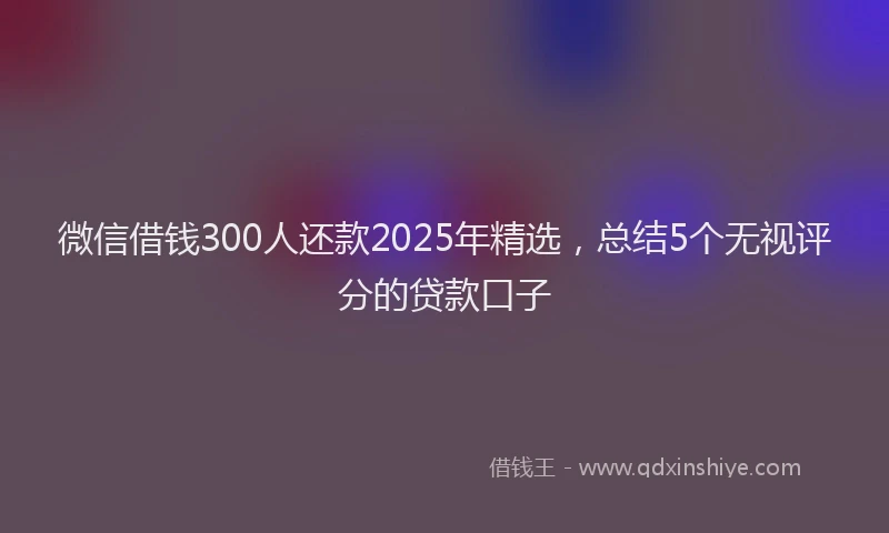 微信借钱300人还款2025年精选，总结5个无视评分的贷款口子