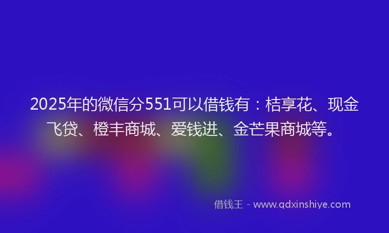 2025年的微信分551可以借钱有：桔享花、现金飞贷、橙丰商城、爱钱进、金芒果商城等。