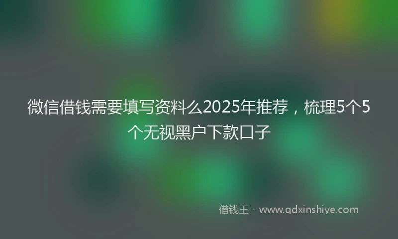 微信借钱需要填写资料么2025年推荐，梳理5个5个无视黑户下款口子
