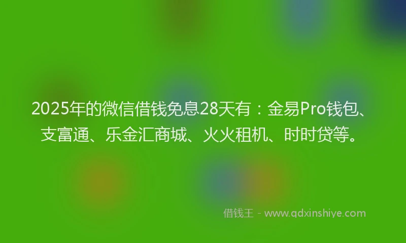 2025年的微信借钱免息28天有：金易Pro钱包、支富通、乐金汇商城、火火租机、时时贷等。