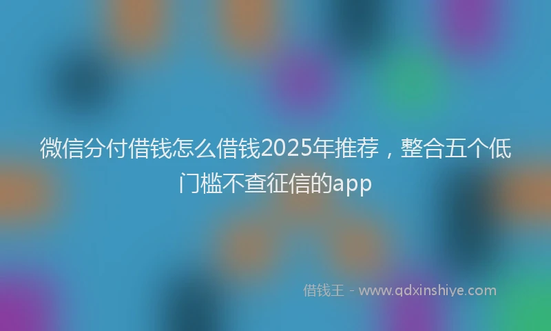 微信分付借钱怎么借钱2025年推荐，整合五个低门槛不查征信的app
