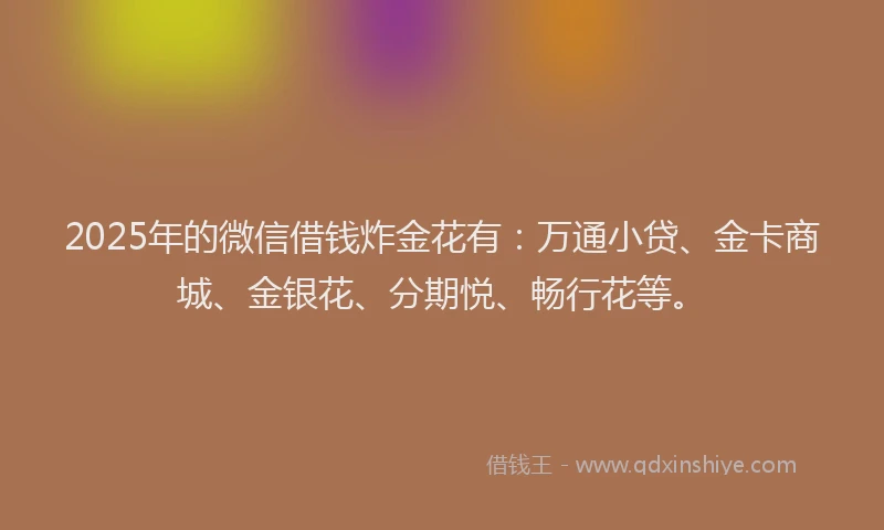 2025年的微信借钱炸金花有：万通小贷、金卡商城、金银花、分期悦、畅行花等。