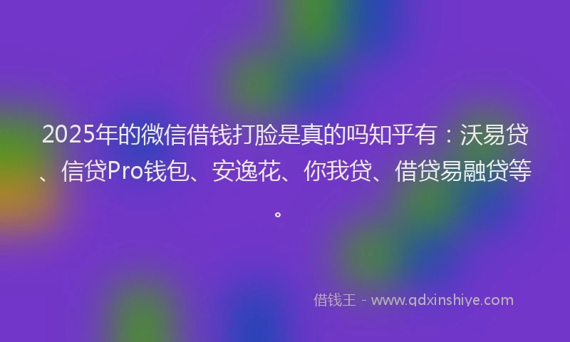 2025年的微信借钱打脸是真的吗知乎有：沃易贷、信贷Pro钱包、安逸花、你我贷、借贷易融贷等。