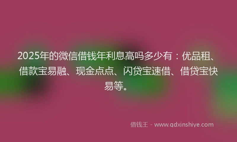 2025年的微信借钱年利息高吗多少有：优品租、借款宝易融、现金点点、闪贷宝速借、借贷宝快易等。