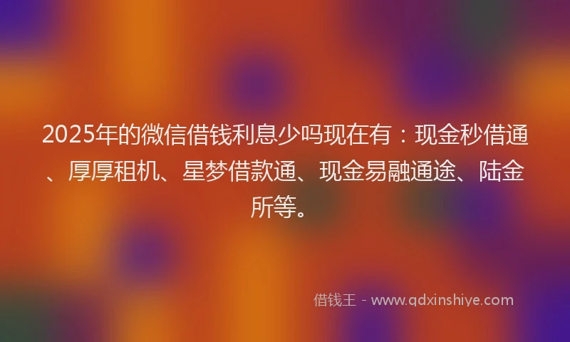 2025年的微信借钱利息少吗现在有：现金秒借通、厚厚租机、星梦借款通、现金易融通途、陆金所等。