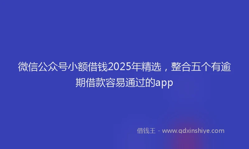 微信公众号小额借钱2025年精选，整合五个有逾期借款容易通过的app