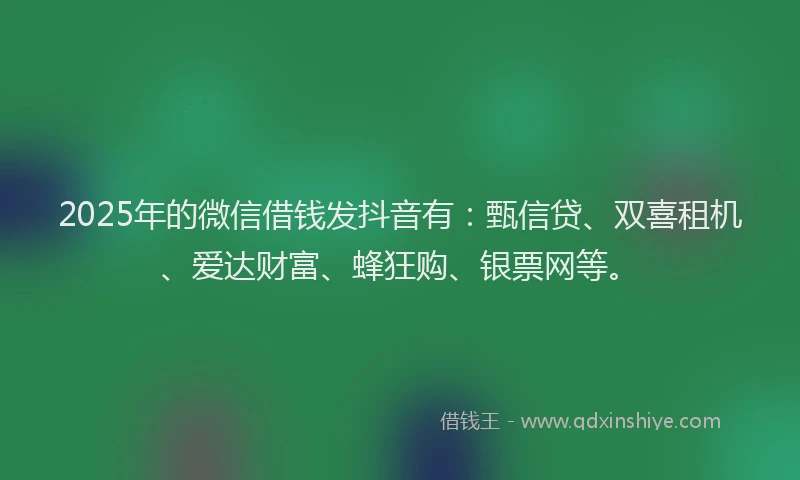 2025年的微信借钱发抖音有：甄信贷、双喜租机、爱达财富、蜂狂购、银票网等。