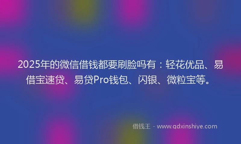 2025年的微信借钱都要刷脸吗有：轻花优品、易借宝速贷、易贷Pro钱包、闪银、微粒宝等。