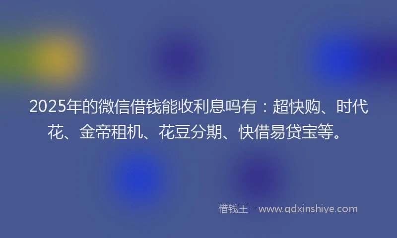 2025年的微信借钱能收利息吗有：超快购、时代花、金帝租机、花豆分期、快借易贷宝等。